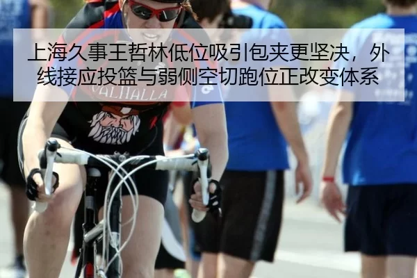 上海久事王哲林低位吸引包夹更坚决，外线接应投篮与弱侧空切跑位正改变体系